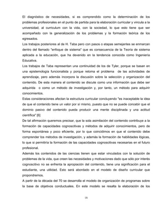 El diagnóstico de necesidades, si es comprendido como la determinación de los
problemas profesionales en el punto de partida para la elaboración curricular y vincula a la
universidad, al curriculum con la vida, con la sociedad, lo que esto tiene que ser
acompañado con la generalización de los problemas y la formación teórica de los
egresados.
Los trabajos posteriores al de H. Taba pero con pasos o etapas semejantes se enmarcan
dentro del llamado "enfoque de sistema" que es consecuencia de la Teoría de sistema
aplicada a la educación, que ha devenido en la tendencia conocida como Ingeniería
Educativa.
Los trabajos de Taba representan una continuidad de los de Tyler, porque se basan en
una epistemología funcionalista y porque retoma el problema de las actividades de
aprendizaje, pero además incorpora la discusión sobre la selección y organización del
contenido. De esta manera el contenido se discute como una información que debe ser
adquirida o como un método de investigación y, por tanto, un método para adquirir
conocimientos.
Estas consideraciones afectan la estructura curricular concluyendo "es inaceptable la idea
de que el contenido tiene un valor por sí mismo, puesto que no se puede concebir que el
dominio pasivo del contenido pueda producir una mente disciplinada y una actitud
científica" [6]
De tal afirmación queremos precisar, que la sola asimilación del contenido contribuye a la
formación de capacidades cognoscitivas y métodos de adquirir conocimientos, pero de
forma espontánea y poco eficiente, por lo que coincidimos en que el contenido debe
comprender los métodos de investigación, y además la formación de habilidades lógicas,
lo que si permitiría la formación de las capacidades cognoscitivas necesarias en el futuro
profesional.
Además los contenidos de las ciencias tienen que estar vinculados con la solución de
problemas de la vida, que creen las necesidades y motivaciones dado que sólo por interés
cognoscitivo no se enfrenta la apropiación del contenido, tiene una significación para el
estudiante, una utilidad. Esto será abordado en el modelo de diseño curricular que
propondremos.
A partir de la década del 70 se desarrolla el modelo de organización de programas sobre
la base de objetivos conductuales. En este modelo se resalta la elaboración de los
18
 