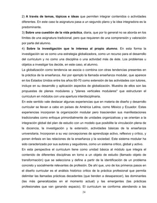 2) A través de temas, tópicos e ideas que permiten integrar contenidos o actividades
diferentes. En este caso la asignatura pasa a un segundo plano y la idea integradora es la
predominante.
3) Sobre una cuestión de la vida práctica, diaria, que por lo general no se aborda en los
límites de una asignatura tradicional, pero que requieren de una comprensión y valoración
por parte del alumno.
4) Sobre la investigación que le interesa al propio alumno. En esta forma la
investigación se ve como una estrategia globalizadora, como un recurso para el desarrollo
del curriculum y no como una disciplina o una actividad más de éste. Los problemas u
objetos a investigar los decide, en este caso, el alumno.
La globalización como tendencia se asocia o combina con otras tendencias presentes en
la práctica de la enseñanza. Así por ejemplo la llamada enseñanza modular, que aparece
en los Estados Unidos entre los años 60-70 como extensión de las actividades con tutores,
incluye en su desarrollo y aplicación aspectos de globalización. Muestra de ellos son las
propuestas de planes modulares y "planes verticales modulares" que estructuran el
curriculum en módulos con una apertura interdisciplinaria.
En este sentido vale destacar algunas experiencias que en materia de diseño y desarrollo
curricular se llevan a cabo en países de América Latina, como México y Ecuador. Estas
experiencias incorporan la organización modular pero trascienden sus manifestaciones
tradicionales como enfoque primordialmente de unidades organizativas y se orientan a la
integración global del plan de estudio con un modelo que posibilite la vinculación plena de
la docencia, la investigación y la extensión, actividades básicas de la enseñanza
universitaria. Incorporan a su vez concepciones de aprendizaje activo, reflexivo y crítico, y
ponen énfasis en las relaciones de la enseñanza y la sociedad. Este sistema modular ha
sido caracterizado por sus autores y seguidores, como un sistema critico, global y activo.
En esta perspectiva el curriculum tiene como unidad básica al módulo que integra el
contenido de diferentes disciplinas en torno a un objeto de estudio (llamado objeto de
transformación) que se selecciona y define a partir de la identificación de un problema
concreto y socialmente relevantes de profesión. De ahí que, uno de los primeros pasos en
el diseño curricular es el análisis histórico critico de la práctica profesional que permita
delimitar las llamadas prácticas decadentes (que tienden a desaparecer), las dominantes
(las más generalizadas en el momento actual) y las emergentes (las prácticas
profesionales que van ganando espacio). El curriculum se conforma atendiendo a las
24
 