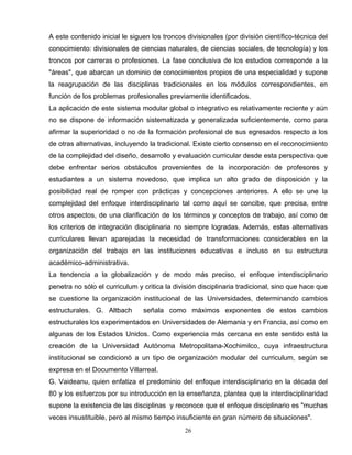A este contenido inicial le siguen los troncos divisionales (por división científico-técnica del
conocimiento: divisionales de ciencias naturales, de ciencias sociales, de tecnología) y los
troncos por carreras o profesiones. La fase conclusiva de los estudios corresponde a la
"áreas", que abarcan un dominio de conocimientos propios de una especialidad y supone
la reagrupación de las disciplinas tradicionales en los módulos correspondientes, en
función de los problemas profesionales previamente identificados.
La aplicación de este sistema modular global o integrativo es relativamente reciente y aún
no se dispone de información sistematizada y generalizada suficientemente, como para
afirmar la superioridad o no de la formación profesional de sus egresados respecto a los
de otras alternativas, incluyendo la tradicional. Existe cierto consenso en el reconocimiento
de la complejidad del diseño, desarrollo y evaluación curricular desde esta perspectiva que
debe enfrentar serios obstáculos provenientes de la incorporación de profesores y
estudiantes a un sistema novedoso, que implica un alto grado de disposición y la
posibilidad real de romper con prácticas y concepciones anteriores. A ello se une la
complejidad del enfoque interdisciplinario tal como aquí se concibe, que precisa, entre
otros aspectos, de una clarificación de los términos y conceptos de trabajo, así como de
los criterios de integración disciplinaria no siempre logradas. Además, estas alternativas
curriculares llevan aparejadas la necesidad de transformaciones considerables en la
organización del trabajo en las instituciones educativas e incluso en su estructura
académico-administrativa.
La tendencia a la globalización y de modo más preciso, el enfoque interdisciplinario
penetra no sólo el curriculum y critica la división disciplinaria tradicional, sino que hace que
se cuestione la organización institucional de las Universidades, determinando cambios
estructurales. G. Altbach señala como máximos exponentes de estos cambios
estructurales los experimentados en Universidades de Alemania y en Francia, así como en
algunas de los Estados Unidos. Como experiencia más cercana en este sentido está la
creación de la Universidad Autónoma Metropolitana-Xochimilco, cuya infraestructura
institucional se condicionó a un tipo de organización modular del curriculum, según se
expresa en el Documento Villarreal.
G. Vaideanu, quien enfatiza el predominio del enfoque interdisciplinario en la década del
80 y los esfuerzos por su introducción en la enseñanza, plantea que la interdisciplinaridad
supone la existencia de las disciplinas y reconoce que el enfoque disciplinario es "muchas
veces insustituible, pero al mismo tiempo insuficiente en gran número de situaciones".
26
 