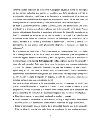 variar la práctica tradicional de concebir la investigación educativa dentro del paradigma
de las ciencias naturales, por cuanto se considera que dicho paradigma restringe la
investigación educativa y contribuye a su formalismo y reduccionismo, si se tiene en
cuenta las particularidades de los objetos de investigación social, de las relaciones del
investigador con el objeto de estudio y otras peculiaridades de dicha investigación.
En 1981 la Deakin University de Victoria (Australia), acuñó una definición con una fuerte
orientación a la práctica educativa; se plantea que la investigación en la acción "es un
término utilizado para denominar a un conjunto actividades del desarrollo curricular, de la
función profesional, de los proyectos de mejora escolar y de la práctica y planificación
educativas. Estas tienen en común la utilización de estrategias de planificación de la
acción, llevadas a la práctica y sometidas a observación , reflexión y cambio. Los
participantes de esta acción están plenamente integrados e implicados en todas las
actividades".
En la actualidad se considera a L. Stenhouse uno de los representantes más connotados
de la investigación en la acción en el campo educativo. Stenhouse, quien trabajaba en el
Centro for Applied Research in Education (CARE) de Inglaterra, introduce el término en la
teoría curricular como modelo de investigación en la acción; en su obra "Investigación y
desarrollo del currículo". Este autor tiene como fundamento una marcada orientación
cognitiva del proceso educativo, interesándose por las nociones de comprensión,
significado y acción. John Elliot, del mismo centro y colaborador de L. Stenhouse continua
desarrollando activamente los trabajos con esta orientación y ha sido partícipe principal de
su introducción y amplia divulgación en España, a partir de seminarios celebrados en
distintas partes de ese país en la década del 80.
Las características atribuidas a la investigación permiten comprender de modo más
preciso su manifestación en el campo de la práctica docente, tanto en lo referido al papel
del profesor, de los estudiantes y la relación entre ambos; como en la concepción del
proceso docente y del curriculum. Se establecen rasgos de esta modalidad investigativa:
• El problema nace en la comunidad, que lo define, analiza y resuelve.
• Su fin último es la transformación de la realidad social y el mejoramiento de la vida de
los involucrados. Los beneficiarios son los mismos miembros del grupo o comunidad.
• Exige la participación plena e integral de la comunidad durante toda la investigación.
Esta participación suscita una mejor toma de conciencia de sus propios recursos y
29
 