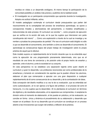 moviliza en vistas a un desarrollo endógeno. Al mismo tiempo la participación de la
comunidad posibilita un análisis más preciso y auténtico de la realidad social.
• El investigador es un participante comprometido que aprende durante la investigación.
Adopta una actitud militante, activa.
El modelo pedagógico contempla el curriculum desde presupuestos que parten del
reconocimiento de la complejidad del proceso de enseñanza aprendizaje, se opone a
concepciones lineales y atomizadoras del pensamiento, a modelos simplificados y
reduccionistas de este proceso. El curriculum se concibe "... como proyecto de ejecución
que se verifica en la acción del aula, en la que los sujetos que intervienen son parte
constituyente del mismo" ... Como una exploración a través de la cual se investiga y se
remiten a pruebas los presupuestos de partida". Por eso el curriculum está dirigido no sólo
a que se desarrolle el conocimiento, sino también a cómo se desarrolla el conocimiento. El
aprendizaje es consecuencia lógica del propio trabajo de investigación sobre la propia
práctica de aquel que lo efectuó.
Este modelo supone un replanteamiento de la función docente que no es entendida aquí
como la ejecución de una programación previamente determinada, sino que es el
resultado de una toma de conciencia y de posición ante el propio hecho de enseñar y
aprender, ante el alumno y ante la sociedad en su conjunto.
En esta perspectiva no se establece una separación tajante entre quien diseñó el
curriculum y quien lo desarrolla. Los profesores reconocidos así como profesionales de la
enseñanza y tomando en consideración los aportes que le pueden ofrecer los alumnos,
elaboran el plan que comenzarán a ejecutar con una gran disposición a cualquier
replanteamiento de él como consecuencia de su desarrollo y de la contrastación de ideas.
Esta concepción del diseño modifica a su vez la de su evaluación, que es entendida así
como autoevaluación, al no ser ajenos a la figura del profesor, ni al proceso tal como él
transcurre, ni a los sujetos que la desarrollan. Al no plantearse el curriculum en términos
de objetivos y de resultados alcanzados, al no separarse sus componentes, ni aceptarse la
división entre el momento de elaboración, el de puesta en práctica y el de evaluación, se
concibe en forma única y dinámica el procedimiento de su elaboración y desarrollo que
recaen en el profesor. Es en su desarrollo que el curriculum se constituye en un proceso
abierto a las innovaciones que surgen del análisis y reflexión de la práctica.
30
 