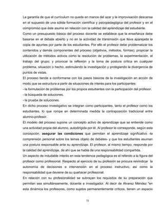 La garantía de que el curriculum no quede en manos del azar y la improvisación descansa
en el supuesto de una sólida formación científica y psicopedagógica del profesor y en el
compromiso que éste asume en relación con la calidad del aprendizaje del estudiante.
Como un presupuesto básico del proceso docente se establece que la enseñanza debe
basarse en el debate abierto y no en la actividad de transmisión que lleva aparejada la
copia de apuntes por parte de los estudiantes. Por ello el profesor debe problematizar los
contenidos y demás componentes del proceso (objetivos, métodos, formas); propiciar la
utilización de métodos activos como la resolución de problemas, la experimentación, el
trabajo del grupo; y provocar la reflexión y la toma de postura crítica en cualquier
problema, situación o hecho, estimulando la investigación y protegiendo la divergencia de
puntos de vistas.
El proceso tiende a conformarse con los pasos básicos de la investigación en acción de
modo que se estructura a partir de situaciones de interés para los participantes:
- la formulación de problemas por los propios estudiantes con la participación del profesor.
- la búsqueda de soluciones.
- la prueba de soluciones.
En dicho proceso investigativo se integran como participantes, tanto el profesor como los
estudiantes, lo que rompe en determinada medida la contraposición tradicional entre
alumno-profesor.
El modelo del proceso supone un concepto activo de aprendizaje que se entiende como
una actividad propia del alumno, autodirigida por él. Al profesor le corresponde, según esta
concepción, asegurar las condiciones que permitan el aprendizaje significativo -la
comprensión personal sobre los temas objeto de debates- y que los estudiantes asuman
una postura responsable ante su aprendizaje. El profesor, al mismo tiempo, responde por
la calidad del aprendizaje, de ahí que se habla de una responsabilidad compartida.
Un aspecto de indudable interés en esta tendencia pedagógica es el referido a la figura del
profesor como profesional. Respecto al ejercicio de su profesión se procura reivindicar la
autonomía de decisiones e intervención en el proceso instructivo, así como la
responsabilidad que deviene de su quehacer profesional.
En relación con su profesionalidad se subrayan los requisitos de su preparación que
permitan sea simultáneamente, docente e investigador. Al decir de Alvarez Méndez "en
esta dinámica los profesores, como sujetos permanentemente críticos, tienen un espacio
31
 