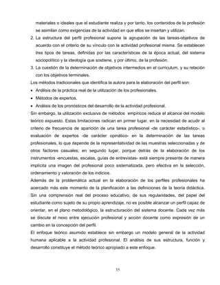 materiales o ideales que el estudiante realiza y por tanto, los contenidos de la profesión
se asimilan como exigencias de la actividad en que ellos se insertan y utilizan.
2. La estructura del perfil profesional supone la agrupación de las tareas-objetivos de
acuerdo con el criterio de su vínculo con la actividad profesional misma. Se establecen
tres tipos de tareas, definidas por las características de la época actual, del sistema
sociopolítico y la ideología que sostiene, y por último, de la profesión.
3. La cuestión de la determinación de objetivos intermedios en el curriculum, y su relación
con los objetivos terminales.
Los métodos tradicionales que identifica la autora para la elaboración del perfil son:
• Análisis de la práctica real de la utilización de los profesionales.
• Métodos de expertos.
• Análisis de los pronósticos del desarrollo de la actividad profesional.
Sin embargo, la utilización exclusiva de métodos empíricos reduce el alcance del modelo
teórico expuesto. Estas limitaciones radican en primer lugar, en la necesidad de acudir al
criterio de frecuencia de aparición de una tarea profesional -de carácter estadístico-, o
evaluación de expertos -de carácter opinático- en la determinación de las tareas
profesionales, lo que depende de la representatividad de las muestras seleccionadas y de
otros factores casuales; en segundo lugar, porque detrás de la elaboración de los
instrumentos -encuestas, escalas, guías de entrevistas- está siempre presente de manera
implícita una imagen del profesional poco sistematizada, pero efectiva en la selección,
ordenamiento y valoración de los indicios.
Además de la problemática actual en la elaboración de los perfiles profesionales ha
acercado más este momento de la planificación a las definiciones de la teoría didáctica.
Sin una comprensión real del proceso educativo, de sus regularidades, del papel del
estudiante como sujeto de su propio aprendizaje, no es posible alcanzar un perfil capaz de
orientar, en el plano metodológico, la estructuración del sistema docente. Cada vez más
se discute el nexo entre ejecución profesional y acción docente como expresión de un
cambio en la concepción del perfil.
El enfoque teórico asumido establece sin embargo un modelo general de la actividad
humana aplicable a la actividad profesional. El análisis de sus estructura, función y
desarrollo constituye el método teórico apropiado a este enfoque.
35
 