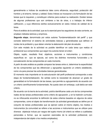 generalmente a índices de excelencia tales como eficiencia, seguridad, protección del
hombre y el entorno, tiempo y calidad. Estos índices se incorporan a la formulación de las
tareas que lo requieren, y constituyen criterios para evaluar su realización. Existen tareas
de algunas profesiones que son similares a las de otras, o a trabajos de inferior
calificación, y cuya diferencia estriba exclusivamente en estos índices de calidad de la
tarea.
Para el análisis de la actividad, que es lo esencial para los seguidores de esta corriente, se
emplean métodos teóricos y empíricos.
Segunda etapa, denominada por estos autores "fundamentalización del perfil" y que
consiste determinar el sistema de actividades básicas y generalizadas que definen el
núcleo de la profesión y que deben orientar la elaboración del plan de estudio.
Con este modelo de la actividad es posible identificar en cada tarea que realiza el
profesional sus componentes que según los autores tienen el orden:
Objeto, sujeto, resultado final, objetivos, acciones e instrumentos y condiciones
específicas en que se ejecuta, así como los distintos momentos funcionales y la
concatenación de las componentes en cada momento.
A partir de este análisis es posible comparar las tareas entre sí, determinar la especificidad
de los componentes que las diferencian y agruparlas siguiendo un criterio establecido,
como vía para precisar las actividades básicas generalizadas.
El momento más importante en la estructuración del perfil profesional corresponde a esta
etapa de fundamentalización. Se señala como la necesidad de alcanzar un grado de
generalidad en la formulación de las tareas, que permite su agrupamiento de acuerdo con
un criterio científicamente fundamentado. No queda claro sin embargo, cuál debía ser este
criterio.
De acuerdo con la teoría de la actividad, podría identificarse cada uno de los componentes
reales de las tareas profesionales como criterio de agrupación, y en la tradición curricular,
no es infrecuente encontrar la definición de estos criterios basados en algunos de estos
componentes, como el objeto de transformación (la actividad generalizada se define por el
conjunto de tareas profesionales que se ejercen sobre el mismo objeto), los medios e
instrumentos (la comunidad se refiere a las acciones e instrumentos que se utilizan para
diversos objetos)e incluso por rasgos del sujeto mismo (el criterio se refiere a cualidades
personales a formar, que se suponen esenciales de la actividad profesional, con
independencia del objeto o los medios empleados).
37
 