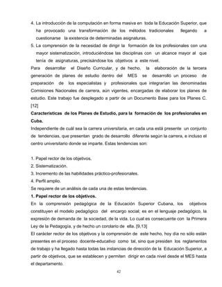 4. La introducción de la computación en forma masiva en toda la Educación Superior, que
ha provocado una transformación de los métodos tradicionales llegando a
cuestionarse la existencia de determinadas asignaturas.
5. La comprensión de la necesidad de dirigir la formación de los profesionales con una
mayor sistematización, introduciéndose las disciplinas con un alcance mayor al que
tenía de asignaturas, precisándose los objetivos a este nivel.
Para desarrollar el Diseño Curricular, y de hecho, la elaboración de la tercera
generación de planes de estudio dentro del MES se desarrolló un proceso de
preparación de los especialistas y profesionales que integrarían las denominadas
Comisiones Nacionales de carrera, aún vigentes, encargadas de elaborar los planes de
estudio. Este trabajo fue desplegado a partir de un Documento Base para los Planes C.
[12]
Características de los Planes de Estudio, para la formación de los profesionales en
Cuba.
Independiente de cuál sea la carrera universitaria, en cada una está presente un conjunto
de tendencias, que presentan grado de desarrollo diferente según la carrera, e incluso el
centro universitario donde se imparte. Estas tendencias son:
1. Papel rector de los objetivos.
2. Sistematización.
3. Incremento de las habilidades práctico-profesionales.
4. Perfil amplio.
Se requiere de un análisis de cada una de estas tendencias.
1. Papel rector de los objetivos.
En la comprensión pedagógica de la Educación Superior Cubana, los objetivos
constituyen el modelo pedagógico del encargo social; es en el lenguaje pedagógico, la
expresión de demanda de la sociedad, de la vida. Lo cual es consecuente con la Primera
Ley de la Pedagogía, y de hecho un corolario de ella. [9,13]
El carácter rector de los objetivos y la comprensión de este hecho, hoy día no sólo están
presentes en el proceso docente-educativo como tal, sino que presiden los reglamentos
de trabajo y ha llegado hasta todas las instancias de dirección de la Educación Superior, a
partir de objetivos, que se establecen y permiten dirigir en cada nivel desde el MES hasta
el departamento.
42
 