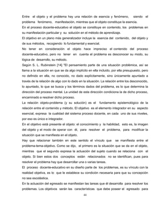 Entre el objeto y el problema hay una relación de esencia y fenómeno, siendo el
problema fenómeno, manifestación, mientras que el objeto constituye la esencia.
En el proceso docente-educativo el objeto se constituye en contenido, los problemas en
su manifestación particular y su solución en el método de aprendizaje.
El objetivo en un plano más generalizador incluye la esencia del contenido, del objeto y
de sus métodos, recogiendo lo fundamental y esencial.
No tener en consideración el objeto hace impreciso el contenido del proceso
docente-educativo, pero no tener en cuenta el problema es desconocer su modo, su
lógica de desarrollo, su método.
Según S. L. Rubinstein [14] "El pensamiento parte de una situación problémica, así se
llama a la situación en que se da algo implícito en ella incluido, por ella presupuesto, pero
no definido en ella, no conocido, no dado explícitamente, sino únicamente apuntado a
través de la relación de algo con lo dado en la situación. La relación entre los desconocido,
lo apuntado, lo que se busca y los términos dados del problema, es lo que determina la
dirección del proceso mental. La unidad de esta dirección condiciona la de dicho proceso,
encaminado a resolver dicho proceso.
La relación objeto-problema (y su solución) es el fundamento epistemológico de la
relación entre el contenido y método. El objetivo es el elemento integrador en su aspecto
esencial, expresa la cualidad del sistema proceso docente, en cada uno de sus niveles,
por eso es único e integrador.
En el objetivo está presente el objeto: el conocimiento y la habilidad, esto es, la imagen
del objeto y el modo de operar con él, para resolver el problema, para modificar la
situación que se manifiesta en el objeto.
Hay que relacionar también en este sentido el vínculo que se manifiesta entre el
problema-tema-objetivo. Como se dijo, el primero es la situación que se da en el objeto,
mientras que el segundo expresa la actuación del sujeto cuando se relaciona con el
objeto. Si bien estos dos conceptos están relacionados no se identifican, pues para
resolver el problema hay que desarrollar una o varias tareas.
El proceso docente-educativo en su diseño parte de los problemas, es su vínculo con la
realidad objetiva, es lo que le establece su condición necesaria para que su concepción
no sea escolástica.
En la actuación del egresado se manifiestan las tareas que él desarrolla para resolver los
problemas. Los objetivos serán las características que debe poseer el egresado para
44
 