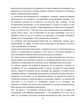 determinada actividad laboral. No obstante ello no estaba integrado a las disciplinas y sus
asignaturas por lo que tenía un enfoque asistémico, siendo su contribución a la formación
práctico- profesional limitada e ineficaz.
La incorporación de los estudiantes a la investigación, en general, tampoco se integraba
sistémicamente a las disciplinas ni se relacionaban con las actividades laborales ni con
los problemas concretos de la producción y los servicios. Esta situación ha sido
conceptualmente comprendida, con los actuales planes C, aunque no se logra en todos
lo casos con la eficiencia necesaria, fundamentalmente en lo referente a la investigación.
Como se plantea en [11] ..."Todo ello tenía como consecuencia que se estableciera un
divorcio entre la teoría, que se desarrollaba en las aulas universitarias y que era lo
priorizado (incluso lo que, por lo general, se examinaba), y la actividad investigativo-
laboral, que era lo subordinado e incluso subestimado en ocasiones.
Los profesores más experimentados impartían sólo las conferencias, mientras que la
práctica laboral se dejaba en manos de los profesionales de las fábricas, con poca o
ninguna participación en el claustro".
Aunque se ha comprendido esta situación, consideramos que aún no se había llevado a la
práctica, en consecuencia los egresados, si bien tenían un nivel teórico aceptable, no
tenían formadas las habilidades teórico-prácticas propias de su profesión.
Tal situación tenía su manifestación primaria en la propia concepción del curriculum al
elaborar objetivos que centraban su atención en los aspectos teóricos siendo mínimos o
inexistentes los relacionados con la formación de las habilidades antes mencionadas.
Un enfoque sistémico que posibilite la integración de lo académico, lo laboral y lo
investigativo con una correspondencia entre la teoría y la práctica en cada actividad
docente, requiere el incremento de las actividades que aseguren la formación de las
habilidades prácticas y profesionales promoviéndose la reducción del tiempo destinado a
conferencias y el incremento de las actividades prácticas. La reducción del número de
conferencias constituye un elemento polémico ya que puede conllevar a un descenso del
nivel teórico si no se tienen en consideración cambios en la concepción del
contenido, los métodos y las formas que se desarrollen en el proceso docente-educativo.
Estos aspectos serán analizados posteriormente.
Con los planes C las disciplinas comienzan desde el primer año a integrar los
conocimientos y las habilidades familiarizando a los estudiantes, en un inicio, con el
objeto de su profesión, para luego, vincularlos directamente de modo que en los años
48
 
