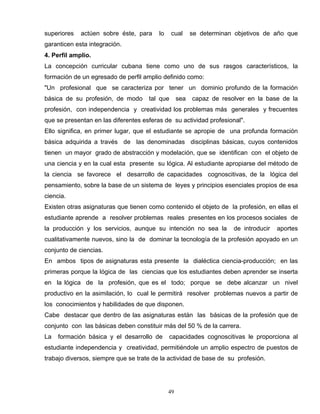 superiores actúen sobre éste, para lo cual se determinan objetivos de año que
garanticen esta integración.
4. Perfil amplio.
La concepción curricular cubana tiene como uno de sus rasgos característicos, la
formación de un egresado de perfil amplio definido como:
"Un profesional que se caracteriza por tener un dominio profundo de la formación
básica de su profesión, de modo tal que sea capaz de resolver en la base de la
profesión, con independencia y creatividad los problemas más generales y frecuentes
que se presentan en las diferentes esferas de su actividad profesional".
Ello significa, en primer lugar, que el estudiante se apropie de una profunda formación
básica adquirida a través de las denominadas disciplinas básicas, cuyos contenidos
tienen un mayor grado de abstracción y modelación, que se identifican con el objeto de
una ciencia y en la cual esta presente su lógica. Al estudiante apropiarse del método de
la ciencia se favorece el desarrollo de capacidades cognoscitivas, de la lógica del
pensamiento, sobre la base de un sistema de leyes y principios esenciales propios de esa
ciencia.
Existen otras asignaturas que tienen como contenido el objeto de la profesión, en ellas el
estudiante aprende a resolver problemas reales presentes en los procesos sociales de
la producción y los servicios, aunque su intención no sea la de introducir aportes
cualitativamente nuevos, sino la de dominar la tecnología de la profesión apoyado en un
conjunto de ciencias.
En ambos tipos de asignaturas esta presente la dialéctica ciencia-producción; en las
primeras porque la lógica de las ciencias que los estudiantes deben aprender se inserta
en la lógica de la profesión, que es el todo; porque se debe alcanzar un nivel
productivo en la asimilación, lo cual le permitirá resolver problemas nuevos a partir de
los conocimientos y habilidades de que disponen.
Cabe destacar que dentro de las asignaturas están las básicas de la profesión que de
conjunto con las básicas deben constituir más del 50 % de la carrera.
La formación básica y el desarrollo de capacidades cognoscitivas le proporciona al
estudiante independencia y creatividad, permitiéndole un amplio espectro de puestos de
trabajo diversos, siempre que se trate de la actividad de base de su profesión.
49
 