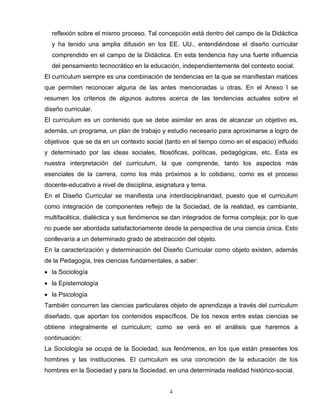 reflexión sobre el mismo proceso. Tal concepción está dentro del campo de la Didáctica
y ha tenido una amplia difusión en los EE. UU., entendiéndose el diseño curricular
comprendido en el campo de la Didáctica. En esta tendencia hay una fuerte influencia
del pensamiento tecnocrático en la educación, independientemente del contexto social.
El curriculum siempre es una combinación de tendencias en la que se manifiestan matices
que permiten reconocer alguna de las antes mencionadas u otras. En el Anexo I se
resumen los criterios de algunos autores acerca de las tendencias actuales sobre el
diseño curricular.
El curriculum es un contenido que se debe asimilar en aras de alcanzar un objetivo es,
además, un programa, un plan de trabajo y estudio necesario para aproximarse a logro de
objetivos que se da en un contexto social (tanto en el tiempo como en el espacio) influido
y determinado por las ideas sociales, filosóficas, políticas, pedagógicas, etc. Esta es
nuestra interpretación del curriculum, la que comprende, tanto los aspectos más
esenciales de la carrera, como los más próximos a lo cotidiano, como es el proceso
docente-educativo a nivel de disciplina, asignatura y tema.
En el Diseño Curricular se manifiesta una interdisciplinaridad, puesto que el curriculum
como integración de componentes reflejo de la Sociedad, de la realidad, es cambiante,
multifacética, dialéctica y sus fenómenos se dan integrados de forma compleja; por lo que
no puede ser abordada satisfactoriamente desde la perspectiva de una ciencia única. Esto
conllevaría a un determinado grado de abstracción del objeto.
En la caracterización y determinación del Diseño Curricular como objeto existen, además
de la Pedagogía, tres ciencias fundamentales, a saber:
• la Sociología
• la Epistemología
• la Psicología
También concurren las ciencias particulares objeto de aprendizaje a través del curriculum
diseñado, que aportan los contenidos específicos. De los nexos entre estas ciencias se
obtiene integralmente el curriculum; como se verá en el análisis que haremos a
continuación:
La Sociología se ocupa de la Sociedad, sus fenómenos, en los que están presentes los
hombres y las instituciones. El curriculum es una concreción de la educación de los
hombres en la Sociedad y para la Sociedad, en una determinada realidad histórico-social.
4
 
