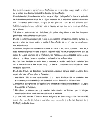 Las disciplinas pueden considerarse clasificadas en dos grandes grupos según el criterio
de si actúan o no directamente sobre el objeto de la profesión.
Cuando las disciplinas docentes actúan sobre el objeto de la profesión de manera directa,
las habilidades generalizadas de la Lógica Esencial de la Profesión pueden identificarse
con habilidades profesionales aunque en los primeros años de las carreras estas
habilidades profesionales no tengan toda la riqueza, ya que ésta se va logrando a lo largo
de la misma.
Tal situación ocurre con las disciplinas principales integradoras o con las disciplinas
principales en las carreras universitarias.
Dentro de determinadas carreras y aún en la disciplina principal integradora, durante los
primeros años se trabaja sobre el objeto de la profesión pero a niveles elementales con
una visión técnica.
Cuando la disciplina no actúa directamente sobre el objeto de la profesión, como es el
caso de las disciplinas básicas, al actuar según el modo de actuar del profesional esto es,
según la Lógica Esencial de la Profesión, las habilidades generalizadas serán de esa
ciencia y habrá una correspondencia con las habilidades profesionales.
Dicho en otras palabras, se actúa sobre el objeto de la ciencia, propio de la disciplina, pero
con el modo de actuar del profesional y con ello se contribuye a la formación de dichos
modos de actuación.
Desde otro ángulo, las disciplinas y asignaturas se pueden agrupar según el criterio de su
aporte a la Lógica Esencial de la Profesión:.
1. Disciplinas que aportan directamente a la Lógica Esencial de la Profesión, con
habilidades generalizadas que se identifican con las habilidades profesionales.
2. Disciplinas o asignaturas que aportan una o más habilidades generalizadas de la Lógica
Esencial de la Profesión.
3. Disciplinas o asignaturas que aportan determinadas habilidades que constituyen
operaciones dentro de la Lógica Esencial de la Profesión.
Aquí no hemos incluido el análisis de las disciplinas de formación general. Por otro lado,
queda claro que la disciplina o asignatura que no aporte a la Lógica Esencial de la
Profesión no tendrá lugar.
59
 