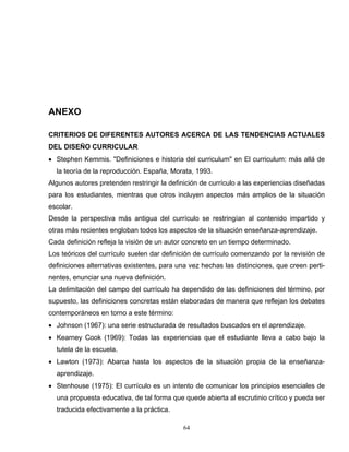 ANEXO
CRITERIOS DE DIFERENTES AUTORES ACERCA DE LAS TENDENCIAS ACTUALES
DEL DISEÑO CURRICULAR
• Stephen Kemmis. "Definiciones e historia del curriculum" en El curriculum: más allá de
la teoría de la reproducción. España, Morata, 1993.
Algunos autores pretenden restringir la definición de currículo a las experiencias diseñadas
para los estudiantes, mientras que otros incluyen aspectos más amplios de la situación
escolar.
Desde la perspectiva más antigua del currículo se restringían al contenido impartido y
otras más recientes engloban todos los aspectos de la situación enseñanza-aprendizaje.
Cada definición refleja la visión de un autor concreto en un tiempo determinado.
Los teóricos del currículo suelen dar definición de currículo comenzando por la revisión de
definiciones alternativas existentes, para una vez hechas las distinciones, que creen perti-
nentes, enunciar una nueva definición.
La delimitación del campo del currículo ha dependido de las definiciones del término, por
supuesto, las definiciones concretas están elaboradas de manera que reflejan los debates
contemporáneos en torno a este término:
• Johnson (1967): una serie estructurada de resultados buscados en el aprendizaje.
• Kearney Cook (1969): Todas las experiencias que el estudiante lleva a cabo bajo la
tutela de la escuela.
• Lawton (1973): Abarca hasta los aspectos de la situación propia de la enseñanza-
aprendizaje.
• Stenhouse (1975): El currículo es un intento de comunicar los principios esenciales de
una propuesta educativa, de tal forma que quede abierta al escrutinio crítico y pueda ser
traducida efectivamente a la práctica.
64
 