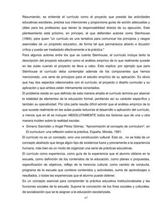 Resumiendo, se entiende el currículo como el proyecto que preside las actividades
educativas escolares, precisa sus intenciones y proporciona guías de acción adecuadas y
útiles para los profesores que tienen la responsabilidad directa de su ejecución. Este
planteamiento está próximo, en principio, al que defienden autores como Stenhouse
(1984), para quien "un currículo es una tentativa para comunicar los principios y rasgos
esenciales de un propósito educativo, de forma tal que permanezca abierto a dicusión
crítica y pueda ser trasladado efectivamente a la práctica."
Para algunos autores entre los que se cuenta Stenhouse, el currículo incluye tanto la
descripción del proyecto educativo como el análisis empírico de lo que realmente sucede
en las aulas cuando el proyecto se lleva a cabo. Esto explica, por ejemplo que para
Stenhouse el currículo deba contemplar además de los componentes que hemos
mencionado, una serie de principios para el estudio empírico de su aplicación. Es obvio
que hay dos aspectos relacionados con el currículo; el proyecto o diseño curricular y su
aplicación y que ambos están íntimamente conectados.
El problema reside en que definido de esta manera amplia el currículo termina por abarcar
la totalidad de elementos de la educación formal, perdiendo así su carácter específico y
también su operatividad. Por otra parte resulta difícil admitir que el análisis empírico de lo
que sucede realmente en las aulas pueda reducirse al desarrollo o aplicación del currículo,
a menos que en él se incluyan ABSOLUTAMENTE todos los factores que de una u otra
manera inciden sobre la realidad escolar.
• Gimeno Sacristán y Angel Pérez Gómez. "Aproximación al concepto de curriculum", en
El curriculum: una reflexión sobre la práctica. España, Morata, 1991.
El currículo no es un concepto, sino una construcción cultural. Esto es , no se trata de un
concepto abstracto que tenga algún tipo de existencia fuera y previamente a la experiencia
humana, más bien es un modo de organizar una serie de prácticas educativas.
El currículo como experiencia, como guía de la experiencia que el alumno obtiene en la
escuela, como definición de los contenidos de la educación, como planes o propuestas,
especificación de objetivos, reflejo de la herencia cultural, como cambio de conducta,
programa de la escuela que contiene contenidos y actividades, suma de aprendizajes o
resultados, o todas las experiencias que el alumno puede obtener.
Es un concepto esencial para comprender la práctica educativa institucionalizada y las
funciones sociales de la escuela. Supone la concreción de los fines sociales y culturales,
de socialización que se le asignan a la educación escolarizada.
67
 