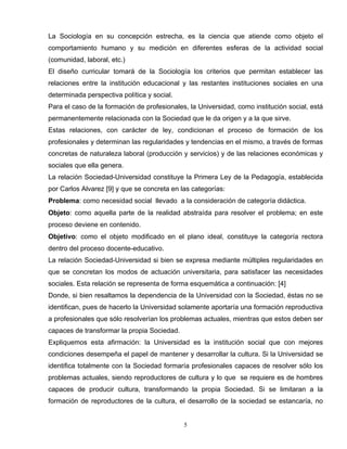 La Sociología en su concepción estrecha, es la ciencia que atiende como objeto el
comportamiento humano y su medición en diferentes esferas de la actividad social
(comunidad, laboral, etc.)
El diseño curricular tomará de la Sociología los criterios que permitan establecer las
relaciones entre la institución educacional y las restantes instituciones sociales en una
determinada perspectiva política y social.
Para el caso de la formación de profesionales, la Universidad, como institución social, está
permanentemente relacionada con la Sociedad que le da origen y a la que sirve.
Estas relaciones, con carácter de ley, condicionan el proceso de formación de los
profesionales y determinan las regularidades y tendencias en el mismo, a través de formas
concretas de naturaleza laboral (producción y servicios) y de las relaciones económicas y
sociales que ella genera.
La relación Sociedad-Universidad constituye la Primera Ley de la Pedagogía, establecida
por Carlos Alvarez [9] y que se concreta en las categorías:
Problema: como necesidad social llevado a la consideración de categoría didáctica.
Objeto: como aquella parte de la realidad abstraída para resolver el problema; en este
proceso deviene en contenido.
Objetivo: como el objeto modificado en el plano ideal, constituye la categoría rectora
dentro del proceso docente-educativo.
La relación Sociedad-Universidad si bien se expresa mediante múltiples regularidades en
que se concretan los modos de actuación universitaria, para satisfacer las necesidades
sociales. Esta relación se representa de forma esquemática a continuación: [4]
Donde, si bien resaltamos la dependencia de la Universidad con la Sociedad, éstas no se
identifican, pues de hacerlo la Universidad solamente aportaría una formación reproductiva
a profesionales que sólo resolverían los problemas actuales, mientras que estos deben ser
capaces de transformar la propia Sociedad.
Expliquemos esta afirmación: la Universidad es la institución social que con mejores
condiciones desempeña el papel de mantener y desarrollar la cultura. Si la Universidad se
identifica totalmente con la Sociedad formaría profesionales capaces de resolver sólo los
problemas actuales, siendo reproductores de cultura y lo que se requiere es de hombres
capaces de producir cultura, transformando la propia Sociedad. Si se limitaran a la
formación de reproductores de la cultura, el desarrollo de la sociedad se estancaría, no
5
 