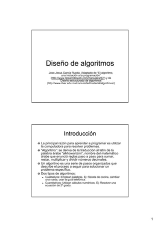 1
Diseño de algoritmosDiseño de algoritmos
Jose Jesus García Rueda. Adaptado de “El algoritmo,Jose Jesus García Rueda. Adaptado de “El algoritmo,
una iniciación a la programación”una iniciación a la programación”
((http://www.desarrolloweb.com/manuales/67/http://www.desarrolloweb.com/manuales/67/) y de) y de
“Diseño estructurado de algoritmos”“Diseño estructurado de algoritmos”
(http://www.itver.edu.mx/comunidad/material/algoritmos/)(http://www.itver.edu.mx/comunidad/material/algoritmos/)
IntroducciónIntroducción
La principal razón para aprender a programar es utilizarLa principal razón para aprender a programar es utilizar
la computadora para resolver problemas.la computadora para resolver problemas.
“Algoritmo”: se deriva de la traducción al latín de la“Algoritmo”: se deriva de la traducción al latín de la
palabra árabe “alkhowarizmi”, nombre del matemáticopalabra árabe “alkhowarizmi”, nombre del matemático
árabe que enunció reglas paso a paso para sumar,árabe que enunció reglas paso a paso para sumar,
restar, multiplicar y dividir números decimales.restar, multiplicar y dividir números decimales.
Un algoritmo es una serie de pasos organizados queUn algoritmo es una serie de pasos organizados que
describe el proceso a seguir para solucionar undescribe el proceso a seguir para solucionar un
problema específico.problema específico.
Dos tipos de algoritmos:Dos tipos de algoritmos:
Cualitativos: Emplean palabras.Cualitativos: Emplean palabras. EjEj: Receta de cocina, cambiar: Receta de cocina, cambiar
una rueda, usar la guía telefónica.una rueda, usar la guía telefónica.
Cuantitativos: Utilizan cálculos numéricos.Cuantitativos: Utilizan cálculos numéricos. EjEj: Resolver una: Resolver una
ecuación de 2º grado.ecuación de 2º grado.
 