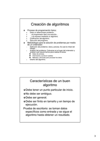 3
Creación de algoritmosCreación de algoritmos
Proceso de programación típico:Proceso de programación típico:
Dado un determinado problema…Dado un determinado problema…
…el programador idea una solución……el programador idea una solución…
…y la expresa mediante un algoritmo.…y la expresa mediante un algoritmo.
Codificación del algoritmo.Codificación del algoritmo.
Ejecución del programa.Ejecución del programa.
Metodología para la solución de problemas por medioMetodología para la solución de problemas por medio
de un ordenador:de un ordenador:
1.1. Definición del problema: clara y precisa. Es casi la mitad delDefinición del problema: clara y precisa. Es casi la mitad del
trabajo…trabajo…
2.2. Análisis del problema: Colocarse en el lugar del ordenador yAnálisis del problema: Colocarse en el lugar del ordenador y
analizar qué requeriríamos para realizar la tarea.analizar qué requeriríamos para realizar la tarea.
Datos de entrada.Datos de entrada.
Información a producir (salida)Información a producir (salida)
Métodos y fórmulas para procesar los datosMétodos y fórmulas para procesar los datos
3.3. Diseño del algoritmo.Diseño del algoritmo.
Características de un buenCaracterísticas de un buen
algoritmoalgoritmo
Debe tener un punto particular de inicio.Debe tener un punto particular de inicio.
No debe ser ambiguo.No debe ser ambiguo.
Debe ser general.Debe ser general.
Debe ser finito en tamaño y en tiempo deDebe ser finito en tamaño y en tiempo de
ejecución.ejecución.
Prueba de escritorio: se toman datosPrueba de escritorio: se toman datos
específicos como entrada y se sigue elespecíficos como entrada y se sigue el
algoritmo hasta obtener un resultado.algoritmo hasta obtener un resultado.
 