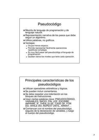 7
PseudocódigoPseudocódigo
Mezcla de lenguaje de programación y deMezcla de lenguaje de programación y de
lenguaje natural.lenguaje natural.
Representación narrativa de los pasos que debeRepresentación narrativa de los pasos que debe
seguir un algoritmo.seguir un algoritmo.
Utiliza palabras, no gráficos.Utiliza palabras, no gráficos.
Ventajas:Ventajas:
Ocupa menos espacio.Ocupa menos espacio.
Permite representar fácilmente operacionesPermite representar fácilmente operaciones
repetitivas complejas.repetitivas complejas.
Es muy fácil pasar delEs muy fácil pasar del pseudocódigopseudocódigo al lenguaje deal lenguaje de
programación.programación.
Quedan claros los niveles que tiene cada operación.Quedan claros los niveles que tiene cada operación.
Principales características de losPrincipales características de los
pseudocódigospseudocódigos
Utilizan operadores aritméticos y lógicos.Utilizan operadores aritméticos y lógicos.
Se pueden incluir comentarios.Se pueden incluir comentarios.
Se debe respetar unaSe debe respetar una indentaciónindentación en losen los
bloques de instrucciones.bloques de instrucciones.
Usan ciertas palabras clave: PSEUDOCÓDIGO,Usan ciertas palabras clave: PSEUDOCÓDIGO,
VARIABLES, INICIO, FIN, LEE, ESCRIBE,VARIABLES, INICIO, FIN, LEE, ESCRIBE,
IMPRIME,IMPRIME, IF_THEN_ELSEIF_THEN_ELSE, CASE OF, FOR, CASE OF, FOR
DO, WHILE DO, REPEAT UNTIL, ARRAY…DO, WHILE DO, REPEAT UNTIL, ARRAY…
Comienzan con el nombre delComienzan con el nombre del pseudocódigopseudocódigo,,
seguido de la declaración de variables, y luegoseguido de la declaración de variables, y luego
el cuerpo delel cuerpo del pseudocódigopseudocódigo..
 