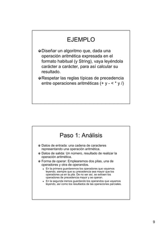 9
EJEMPLOEJEMPLO
Diseñar un algoritmo que, dada unaDiseñar un algoritmo que, dada una
operación aritmética expresada en eloperación aritmética expresada en el
formato habitual (yformato habitual (y StringString), vaya leyéndola), vaya leyéndola
carácter a carácter, para así calcular sucarácter a carácter, para así calcular su
resultado.resultado.
Respetar las reglas típicas de precedenciaRespetar las reglas típicas de precedencia
entre operaciones aritméticas (+ yentre operaciones aritméticas (+ y -- < * y /)< * y /)
Paso 1: AnálisisPaso 1: Análisis
Datos de entrada: una cadena de caracteresDatos de entrada: una cadena de caracteres
representando una operación aritmética.representando una operación aritmética.
Datos de salida: Un número, resultado de realizar laDatos de salida: Un número, resultado de realizar la
operación aritmética.operación aritmética.
Forma de operar: Emplearemos dos pilas, una deForma de operar: Emplearemos dos pilas, una de
operadores y otra deoperadores y otra de operandosoperandos..
En la primera guardaremos los operadores que vayamosEn la primera guardaremos los operadores que vayamos
leyendo, siempre que su precedencia sea mayor que losleyendo, siempre que su precedencia sea mayor que los
operadores ya en la pila. De no ser así, se extraen losoperadores ya en la pila. De no ser así, se extraen los
operadores de precedencia mayor y se operan.operadores de precedencia mayor y se operan.
En la segunda iremos guardando losEn la segunda iremos guardando los operandosoperandos que vayamosque vayamos
leyendo, así como los resultados de las operaciones parciales.leyendo, así como los resultados de las operaciones parciales.
 