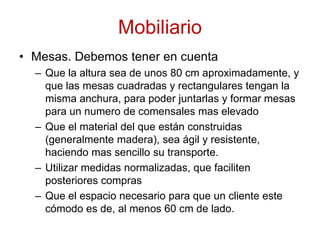 MobiliarioMesas. Debemos tener en cuentaQue la altura sea de unos 80 cm aproximadamente, y que las mesas cuadradas y rectangulares tengan la misma anchura, para poder juntarlas y formar mesas para un numero de comensales mas elevadoQue el material del que están construidas (generalmente madera), sea ágil y resistente, haciendo mas sencillo su transporte.Utilizar medidas normalizadas, que faciliten posteriores comprasQue el espacio necesario para que un cliente este cómodo es de, al menos 60 cm de lado.