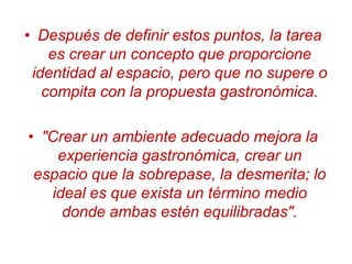 Después de definir estos puntos, la tarea es crear un concepto que proporcione identidad al espacio, pero que no supere o compita con la propuesta gastronómica."Crear un ambiente adecuado mejora la experiencia gastronómica, crear un espacio que la sobrepase, la desmerita; lo ideal es que exista un término medio donde ambas estén equilibradas".