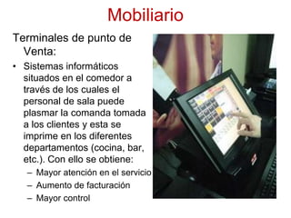 MobiliarioTerminales de punto de Venta:Sistemas informáticos situados en el comedor a través de los cuales el personal de sala puede plasmar la comanda tomada a los clientes y esta se imprime en los diferentes departamentos (cocina, bar, etc.). Con ello se obtiene:Mayor atención en el servicioAumento de facturaciónMayor control