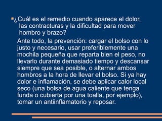 ¿Cuál es el remedio cuando aparece el dolor, 
las contracturas y la dificultad para mover 
hombro y brazo? 
Ante todo, la prevención: cargar el bolso con lo 
justo y necesario, usar preferiblemente una 
mochila pequeña que reparta bien el peso, no 
llevarlo durante demasiado tiempo y descansar 
siempre que sea posible, o alternar ambos 
hombros a la hora de llevar el bolso. Si ya hay 
dolor e inflamación, se debe aplicar calor local 
seco (una bolsa de agua caliente que tenga 
funda o cubierta por una toalla, por ejemplo), 
tomar un antiinflamatorio y reposar. 
 