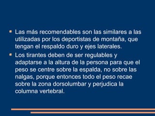 Las más recomendables son las similares a las 
utilizadas por los deportistas de montaña, que 
tengan el respaldo duro y ejes laterales. 
Los tirantes deben de ser regulables y 
adaptarse a la altura de la persona para que el 
peso se centre sobre la espalda, no sobre las 
nalgas, porque entonces todo el peso recae 
sobre la zona dorsolumbar y perjudica la 
columna vertebral. 
 