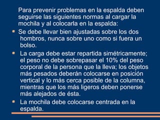 Para prevenir problemas en la espalda deben 
seguirse las siguientes normas al cargar la 
mochila y al colocarla en la espalda: 
Se debe llevar bien ajustadas sobre los dos 
hombros, nunca sobre uno como si fuera un 
bolso. 
La carga debe estar repartida simétricamente; 
el peso no debe sobrepasar el 10% del peso 
corporal de la persona que la lleva; los objetos 
más pesados deberán colocarse en posición 
vertical y lo más cerca posible de la columna, 
mientras que los más ligeros deben ponerse 
más alejados de ésta. 
La mochila debe colocarse centrada en la 
espalda. 
 