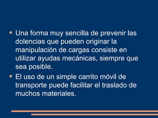 Una forma muy sencilla de prevenir las 
dolencias que pueden originar la 
manipulación de cargas consiste en 
utilizar ayudas mecánicas, siempre que 
sea posible. 
El uso de un simple carrito móvil de 
transporte puede facilitar el traslado de 
muchos materiales. 
 