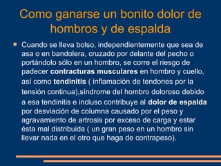 Como ganarse un bonito dolor de 
hombros y de espalda 
Cuando se lleva bolso, independientemente que sea de 
asa o en bandolera, cruzado por delante del pecho o 
portándolo sólo en un hombro, se corre el riesgo de 
padecer contracturas musculares en hombro y cuello, 
así como tendinitis ( inflamación de tendones por la 
tensión continua),síndrome del hombro doloroso debido 
a esa tendinitis e incluso contribuye al dolor de espalda 
por desviación de columna causado por el peso y 
agravamiento de artrosis por exceso de carga y estar 
ésta mal distribuida ( un gran peso en un hombro sin 
llevar nada en el otro que haga de contrapeso). 
 