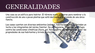 GENERALIDADES
Una casa es un edificio para habitar. El término suele utilizarse para nombrar a la
construcción de una o pocas plantas que está destinada a la vivienda de una única
familia.
Las casas cuentan con diversos ambientes (salones, habitaciones,etc.) y brindan un
techo a los integrantes del núcleo familiar. De esta manera, la casa es un refugio
contra las condiciones climáticas (lluvia, sol, frío), aporta un lugar para guardar las
propiedades de sus habitantes y brinda protección.
 