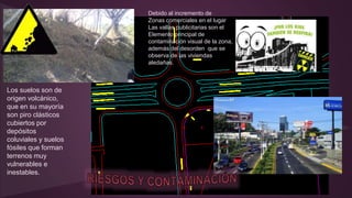Los suelos son de
origen volcánico,
que en su mayoría
son piro clásticos
cubiertos por
depósitos
coluviales y suelos
fósiles que forman
terrenos muy
vulnerables e
inestables.
Debido al incremento de
Zonas comerciales en el lugar
Las vallas publicitarias son el
Elemento principal de
contaminación visual de la zona,
además del desorden que se
observa de las viviendas
aledañas.
 
