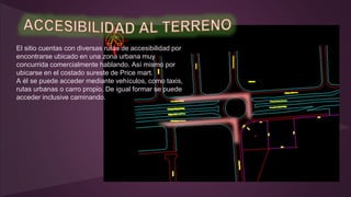 El sitio cuentas con diversas rutas de accesibilidad por
encontrarse ubicado en una zona urbana muy
concurrida comercialmente hablando. Así mismo por
ubicarse en el costado sureste de Price mart.
A él se puede acceder mediante vehículos, como taxis,
rutas urbanas o carro propio. De igual formar se puede
acceder inclusive caminando.
 