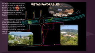 En el caso del potencial paisajístico
del sitio se divide en dos porte: el
primero es, el mismo potencial que
posee en lugar, el cual se define por
la naturaleza predomínate de las
montañas en que se encuentra
pudiéndose observar gran variedad
de flora
.
Y el segundo tipo de potencial, son
aquellos puntos que desde el sitio se
puede apreciar elementos de
carácter arquitectónico aunque no
todo se considera como elementos
atractivos pues causan
contaminación visual, como es el
caso de los costado norte y el
costado oeste.
 