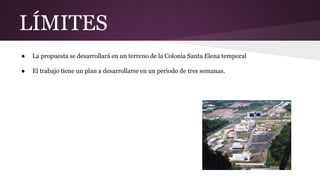 LÍMITES
● La propuesta se desarrollará en un terreno de la Colonia Santa Elena temporal
● El trabajo tiene un plan a desarrollarse en un periodo de tres semanas.
 