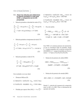 (11)
3.6. Relación de ganancia a temperatura
equivalente de ruido (G/Te)
*7H HV XQD ¿JXUD GH PpULWR XVDGD SDUD UHSUH-
sentar la calidad de un satélite en un receptor de
una estación terrena [23]. Debido a las potencias
extremadamente pequeñas de la portadora de re-
cepción que normalmente se experimentan en los
sistemas satelitales, frecuentemente un LNA está
físicamente situado en el punto de alimentación de
la antena [17], [53] y [54]. G/Te es una relación de
la ganancia de la antena receptora mas la ganancia
del LNA, a la temperatura de ruido equivalente.
Matemáticamente se expresa como:
(12)
*7H es un parámetro muy útil para determinar las
relaciones Eb/N0
y C/N en el transponder del satélite
y receptores de la estación terrena.
3.7. Pérdidas por espacio libre (PEL o Lo)
El espacio libre es un medio homogéneo libre de co-
rrientesycargaseléctricas,porlotanto,libredepérdidas
por efecto Joule, en el cual las ondas de radio viajan
en línea recta y sin atenuación [36]. El espacio libre
es una abstracción.
(13)
 (FXDFLRQHV GHO HQODFH VDWHOLWDO
Se usan para analizar las secciones de subida y de
bajada de un sistema satelital. Aquí se consideran
solamente las ganancias y pérdidas ideales, así
como los efectos de ruido térmico [2], [32] y [40].
4.1 Ecuación del enlace ascendente
(14)
Lo
son las pérdidas por espacio libre, Lu
son las
pérdidas atmosféricas de subida adicionales. Las
señales de subida y de bajada deben pasar por la
atmósfera de la tierra, donde son absorbidas par-
cialmente por la humedad, oxígeno y partículas en
el aire [13], [20] y [29-30]. Dependiendo del ángulo
de elevación, la distancia de viaje de la señal RF
por la atmósfera varía de una estación terrena a
otra, debido a que Lp
y Lu
representan pérdidas, son
valores decimales menores a 1. *7e
es la ganan-
cia de la antena receptora del transponder mas la
ganancia del LNA dividida por la temperatura de
ruido equivalente de entrada [53], [54].
Expresada en logaritmo es:
Donde 10 log(Gt
PU
 