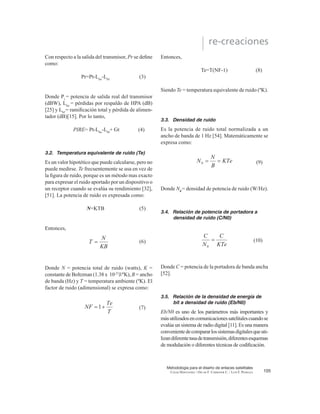 XQ DPSOL¿FDGRU
de bajo ruido de entrada (LNA), un traslador de
IUHFXHQFLD XQ DPSOL¿FDGRU GH SRWHQFLD GH EDMR
QLYHO  XQ ¿OWUR SDVDEDQGD GH VDOLGD @ (VWH
transponder es un repetidor de RF a RF. El BPF de
entrada limita el ruido total aplicado a la entrada del
LNA. La salida del LNAalimenta a un traslador de
frecuencia, que convierte la frecuencia de subida
de banda alta a una frecuencia de bajada de banda
EDMD (O DPSOL¿FDGRU GH SRWHQFLD GH EDMR QLYHO
DPSOL¿FD OD VHxDO GH 5) SDUD VX WUDQVPLVLyQ SRU
medio de la bajada a los receptores de la estación
terrena. Cada canal de RF del satélite requiere de
un transponder separado.
103
Metodología para el diseño de enlaces satelitales
CESAR HERNÁNDEZ / OSCAR F. CORREDOR C. / LUIS F. PEDRAZA
re-creaciones
Figura 1. Modelo de subida del satélite.
 