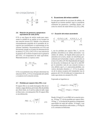 2.3. Modelo descendente
Un receptor de estación terrena incluye un BPF de
HQWUDGD XQ /1$ XQ FRQYHUVRU GH 5) D ,) (O %3)
limita la potencia del ruido de entrada al LNA. El
LNAes un dispositivo altamente sensible, con poco
UXLGR (O FRQYHUVRU GH 5) D ,) HV XQD FRPELQDFLyQ
GH ¿OWUR PH]FODGRUSDVDEDQGDV TXH FRQYLHUWH OD
VHxDO GH 5) UHFLELGD D XQD IUHFXHQFLD GH ,) @
 3DUiPHWURV 'HO 6LVWHPD 6DWHOLWDO
3.1. Potencia Radiada Isotrópica Efectiva
(PIRE)
6H GH¿QH FRPR XQD SRWHQFLD GH WUDQVPLVLyQ HTXL-
valente [21], [37] y [12] , la cual se expresa como:
3,5( = Pr
*Gt
(watts) (1)
Donde Pr
= potencia total radiada de una antena
(watts) y Gt
= ganancia de la antena transmisora
(adimensional). En términos logarítmicos (en dB)
la ecuación anterior se escribe como:
3,5( (dBW)
=Pr(dBW)
 *t(dB)
(2)
104
re-creaciones
Tecnura Vol. 14 No.26 Enero - Junio de 2010
Figura 2. Transponder del satélite.
Figura 3. Modelo de bajada del satélite.
 