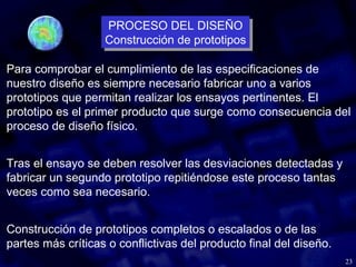 23
Para comprobar el cumplimiento de las especificaciones de
nuestro diseño es siempre necesario fabricar uno a varios
prototipos que permitan realizar los ensayos pertinentes. El
prototipo es el primer producto que surge como consecuencia del
proceso de diseño físico.
Tras el ensayo se deben resolver las desviaciones detectadas y
fabricar un segundo prototipo repitiéndose este proceso tantas
veces como sea necesario.
Construcción de prototipos completos o escalados o de las
partes más críticas o conflictivas del producto final del diseño.
PROCESO DEL DISEÑO
Construcción de prototipos
PROCESO DEL DISEÑO
Construcción de prototipos
 