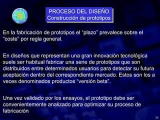 24
En la fabricación de prototipos el “plazo” prevalece sobre el
“coste” por regla general.
En diseños que representan una gran innovación tecnológica
suele ser habitual fabricar una serie de prototipos que son
distribuidos entre determinados usuarios para detectar su futura
aceptación dentro del correspondiente mercado. Estos son los a
veces denominados productos “versión beta”.
Una vez validado por los ensayos, el prototipo debe ser
convenientemente analizado para optimizar su proceso de
fabricación
PROCESO DEL DISEÑO
Construcción de prototipos
PROCESO DEL DISEÑO
Construcción de prototipos
 