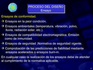 27
Ensayos de conformidad.
 Ensayos en la peor condición.
 Ensayos ambientales (temperatura, vibración, polvo,
lluvia, radiación solar, etc.).
 Ensayos de compatibilidad electromagnética. Emisión
como de inmunidad.
 Ensayos de seguridad .Normativa de seguridad vigente.
 Comprobación de las predicciones de fiabilidad mediante
ensayos acelerados o ensayos burn-in.
En cualquier caso la realización de los ensayos debe de atender
al cumplimiento de la normativa aplicable.
PROCESO DEL DISEÑO
Ensayo
PROCESO DEL DISEÑO
Ensayo
 