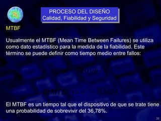 31
MTBF
λ
1
)
(
0
=
= ∫
∞
dt
t
R
MTBF
Usualmente el MTBF (Mean Time Between Failures) se utiliza
como dato estadístico para la medida de la fiabilidad. Este
término se puede definir como tiempo medio entre fallos:
3678
,
0
)
( 1
=
= −
e
MTBF
R
El MTBF es un tiempo tal que el dispositivo de que se trate tiene
una probabilidad de sobrevivir del 36,78%.
PROCESO DEL DISEÑO
Calidad, Fiabilidad y Seguridad
PROCESO DEL DISEÑO
Calidad, Fiabilidad y Seguridad
 