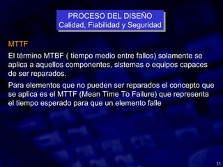 33
MTTF
El término MTBF ( tiempo medio entre fallos) solamente se
aplica a aquellos componentes, sistemas o equipos capaces
de ser reparados.
Para elementos que no pueden ser reparados el concepto que
se aplica es el MTTF (Mean Time To Failure) que representa
el tiempo esperado para que un elemento falle
PROCESO DEL DISEÑO
Calidad, Fiabilidad y Seguridad
PROCESO DEL DISEÑO
Calidad, Fiabilidad y Seguridad
 