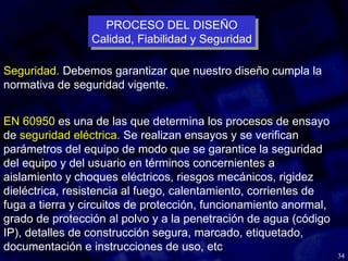 34
Seguridad. Debemos garantizar que nuestro diseño cumpla la
normativa de seguridad vigente.
EN 60950 es una de las que determina los procesos de ensayo
de seguridad eléctrica. Se realizan ensayos y se verifican
parámetros del equipo de modo que se garantice la seguridad
del equipo y del usuario en términos concernientes a
aislamiento y choques eléctricos, riesgos mecánicos, rigidez
dieléctrica, resistencia al fuego, calentamiento, corrientes de
fuga a tierra y circuitos de protección, funcionamiento anormal,
grado de protección al polvo y a la penetración de agua (código
IP), detalles de construcción segura, marcado, etiquetado,
documentación e instrucciones de uso, etc
PROCESO DEL DISEÑO
Calidad, Fiabilidad y Seguridad
PROCESO DEL DISEÑO
Calidad, Fiabilidad y Seguridad
 