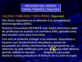 35
CALIDAD, FIABILIDAD Y SEGURIDAD: Seguridad.
Otro factor importante es el referente a la compatibilidad
electromagnética (EMC).
Directiva Comunitaria 89/336/CE todo diseño electrónico debe
de certificarse de acuerdo a la normativa EMC aplicable tanto
para emisión como para inmunidad.
Con esto se pretende proteger a los sistemas, dispositivos o
equipos cuyo funcionamiento perjudique o pueda ser
perjudicado por dichas interferencias electromagnéticas. La
obtención de este certificado junto con el de seguridad eléctrica
permite realizar el marcado obligatorio para poder
distribuir nuestro producto en el territorio de la Unión Europea
PROCESO DEL DISEÑO
Calidad, Fiabilidad y Seguridad
PROCESO DEL DISEÑO
Calidad, Fiabilidad y Seguridad
 