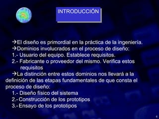 4
El diseño es primordial en la práctica de la ingeniería.
Dominios involucrados en el proceso de diseño:
1.- Usuario del equipo. Establece requisitos.
2.- Fabricante o proveedor del mismo. Verifica estos
requisitos
La distinción entre estos dominios nos llevará a la
definición de las etapas fundamentales de que consta el
proceso de diseño:
1.- Diseño físico del sistema
2.-Construcción de los prototipos
3.-Ensayo de los prototipos
INTRODUCCIÓN
INTRODUCCIÓN
 