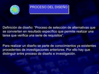 5
Definición de diseño: “Proceso de selección de alternativas que
se convierten en resultado específico que permite realizar una
tarea que verifica una serie de requisitos”.
Para realizar un diseño se parte de conocimientos ya existentes
procedentes de investigaciones anteriores. Por ello hay que
distinguir entre proceso de diseño e investigación.
PROCESO DEL DISEÑO
PROCESO DEL DISEÑO
 