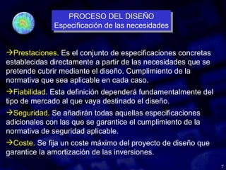 7
Prestaciones. Es el conjunto de especificaciones concretas
establecidas directamente a partir de las necesidades que se
pretende cubrir mediante el diseño. Cumplimiento de la
normativa que sea aplicable en cada caso.
Fiabilidad. Esta definición dependerá fundamentalmente del
tipo de mercado al que vaya destinado el diseño.
Seguridad. Se añadirán todas aquellas especificaciones
adicionales con las que se garantice el cumplimiento de la
normativa de seguridad aplicable.
Coste. Se fija un coste máximo del proyecto de diseño que
garantice la amortización de las inversiones.
PROCESO DEL DISEÑO
Especificación de las necesidades
PROCESO DEL DISEÑO
Especificación de las necesidades
 