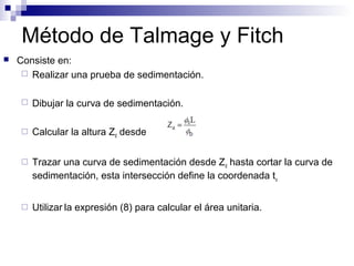 Método de Talmage y Fitch
 Consiste en:
 Realizar una prueba de sedimentación.
 Dibujar la curva de sedimentación.
 Calcular la altura Zd desde
 Trazar una curva de sedimentación desde Zd hasta cortar la curva de
sedimentación, esta intersección define la coordenada tu
 Utilizar la expresión (8) para calcular el área unitaria.
 