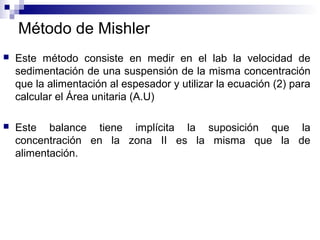Método de Mishler
 Este método consiste en medir en el lab la velocidad de
sedimentación de una suspensión de la misma concentración
que la alimentación al espesador y utilizar la ecuación (2) para
calcular el Área unitaria (A.U)
 Este balance tiene implícita la suposición que la
concentración en la zona II es la misma que la de
alimentación.
 