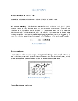 DISEÑO DE FORMATOS

Dar formato a hojas de cálculo y datos
Utilice estas funciones de formato para mostrar los datos de manera eficaz.

Dar formato al texto y a los caracteres individuales: Para resaltar el texto, puede aplicar
formato a todo el texto de una celda o a los caracteres seleccionados. Seleccione los
caracteres a los que desea aplicar formato y, a continuación, haga clic en la barra de
herramientas (barra de herramientas: barra con botones y opciones que se utilizan para
ejecutar comandos. Para mostrar una barra de herramientas, haga clic en Personalizar en el
menú Herramientas y, a continuación, haga clic en la ficha Barras de herramientas.) Formato.

Ilustración 1 Formato

Girar texto y bordes
Los datos de una columna suelen ocupar poco espacio mientras que el rótulo de la columna es
más ancho. En lugar de crear columnas innecesariamente anchas o rótulos abreviados, puede
girar el texto y aplicar bordes que estén girados los mismos grados que el texto.

Ilustración 2 Girar textos y bordes

Agregar bordes, colores y tramas

 